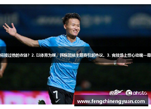 1. 足球巨星黯然离场，谁将接过他的衣钵？2. 以体育为媒，民族团结主题赛引起热议。3. 竞技场上惊心动魄一幕，群众热血沸腾加油助威。